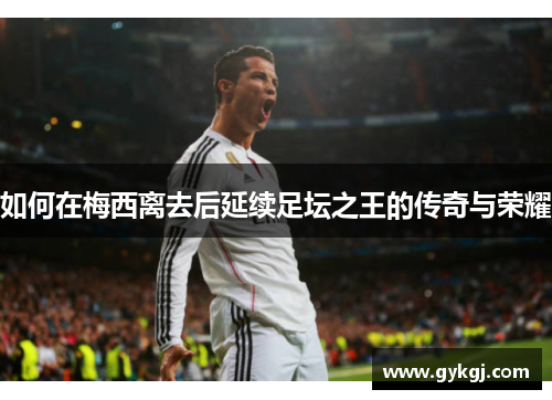 如何在梅西离去后延续足坛之王的传奇与荣耀