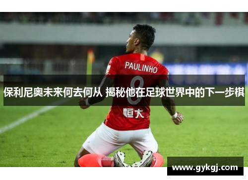 保利尼奥未来何去何从 揭秘他在足球世界中的下一步棋
