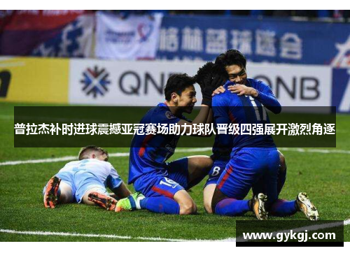 普拉杰补时进球震撼亚冠赛场助力球队晋级四强展开激烈角逐